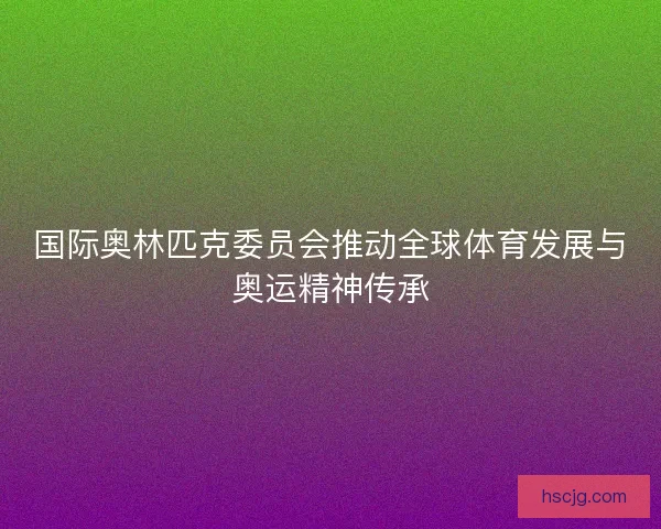 国际奥林匹克委员会推动全球体育发展与奥运精神传承
