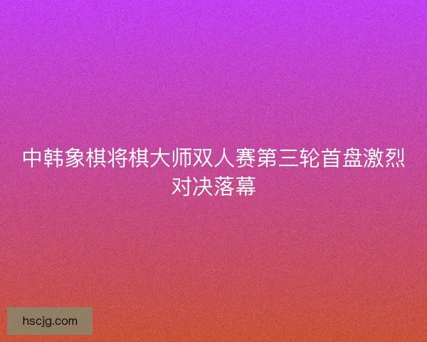 中韩象棋将棋大师双人赛第三轮首盘激烈对决落幕