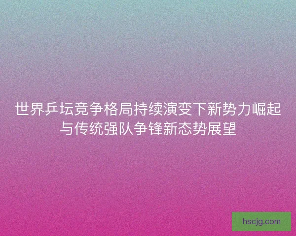 世界乒坛竞争格局持续演变下新势力崛起与传统强队争锋新态势展望